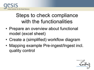 Steps to check compliance
with the functionalities
• Prepare an overview about functional
model (excel sheet)
• Create a (simplified) workflow diagram
• Mapping example Pre-ingest/Ingest incl.
quality control
 