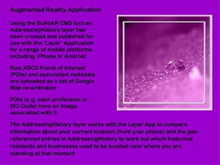 Augmented Reality Application

Using the BuildAR CMS tool an
AddressingHistory layer has
been created and published for
use with the ‘Layar’ Application
for a range of mobile platforms
including iPhone or Android

Raw ASCII Points of Interest
(POIs) and associated metadata
are uploaded as a set of Google
Map co-ordinates

POIs (e.g. each profession or
SIC Code) have an image
associated with it

The AddressingHistory layer works with the Layar App to compare
information about your current location (from your phone) and the geo-
referenced entries in AddressingHistory to work out which historical
residents and businesses used to be located near where you are
standing at that moment
 