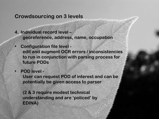 Crowdsourcing on 3 levels

4. Individual record level –
    georeference, address, name, occupation

• Configuration file level -
   edit and augment OCR errors / inconsistencies
   to run in conjunction with parsing process for
   future PODs

• POD level -
   User can request POD of interest and can be
   potentially be given access to parser

   (2 & 3 require modest technical
   understanding and are ‘policed’ by
   EDINA)
 