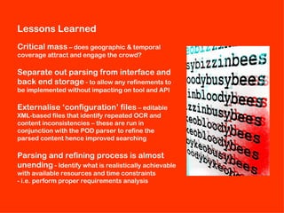 Lessons Learned
Critical mass – does geographic & temporal
coverage attract and engage the crowd?

Separate out parsing from interface and
back end storage - to allow any refinements to
be implemented without impacting on tool and API

Externalise ‘configuration’ files – editable
XML-based files that identify repeated OCR and
content inconsistencies – these are run in
conjunction with the POD parser to refine the
parsed content hence improved searching

Parsing and refining process is almost
unending - Identify what is realistically achievable
with available resources and time constraints
- i.e. perform proper requirements analysis
 