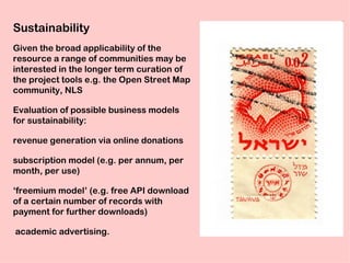 Sustainability
Given the broad applicability of the
resource a range of communities may be
interested in the longer term curation of
the project tools e.g. the Open Street Map
community, NLS

Evaluation of possible business models
for sustainability:

revenue generation via online donations

subscription model (e.g. per annum, per
month, per use)

‘freemium model’ (e.g. free API download
of a certain number of records with
payment for further downloads)

academic advertising.
 