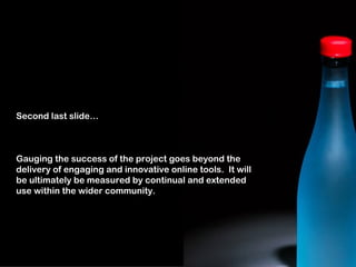 Second last slide…



Gauging the success of the project goes beyond the
delivery of engaging and innovative online tools. It will
be ultimately be measured by continual and extended
use within the wider community.
 