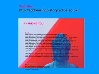 Website:
http://addressinghistory.edina.ac.uk/


  THANKING YOU!


   Credits:
   Image by aroid - http://www.flickr.com/photos/selago/34843234/ - CC BY 2.0
   Image by konqui - http://www.flickr.com/photos/konqui/2301314089/ - CC BY-NC 2.0
   Image by mosilager - http://www.flickr.com/photos/mosilager/2260598271/ - CC BY-NC-SA 2.0
   Image by racoles - http://www.flickr.com/photos/racoles/5719938981/ - CC BY-NC 2.0
   Image by James Bowe - http://www.flickr.com/photos/jamesrbowe/3351247547/ (CC BY 2.0)
   Image by yelnoc - http://www.flickr.com/photos/yelnoc/361303918/ - CC BY-NC-SA 2.0
   Image by epSos.de - http://www.flickr.com/photos/epsos/3384297473/ - CC BY 2.0
   Image by bek30 - http://www.flickr.com/photos/bek30/6107854810/ - CC BY-NC 2.0
   Image by karen horton - http://www.flickr.com/photos/karenhorton/3261277303/ - CC BY-NC 2.0
   Image by lofaesofa - http://www.flickr.com/photos/lofaesofa/227019975/ - CC BY 2.0
   Image by Psycho Delia - http://www.flickr.com/photos/24557420@N05/5588473657/ - CC BY-NC
   2.0
   Image by wdj(0) - http://www.flickr .com/photos/davidjoyner/534893725/ - CC BY-SA 2.0
   Image by Symic - http://www.flickr.com/photos/symic/2870349309/ - CC BY-SA 2.0
   Image by ~milj - http://www.flickr.com/photos/21989292@N07/4938052014/ - CC BY-NC-SA 2.0




   Acknowledgements:
   JISC - http://www.jisc.ac.uk/
   NLS Geo-referenced maps and applications - http://geo.nls.uk/
   Visualising Urban Geographies (VUG) project – http://geo.nls.uk/urbhist/
   Edinburgh City Libraries – http://www.edinburgh.gov.uk/libraries/
 