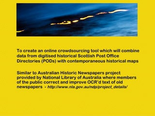 To create an online crowdsourcing tool which will combine
data from digitised historical Scottish Post Office
Directories (PODs) with contemporaneous historical maps

Similar to Australian Historic Newspapers project
provided by National Library of Australia where members
of the public correct and improve OCR’d text of old
newspapers - http://www.nla.gov.au/ndp/project_details/
 