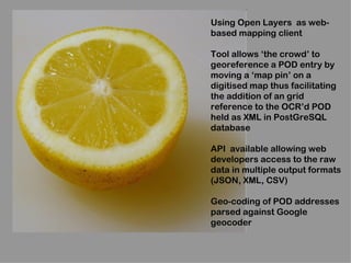 Using Open Layers as web-
based mapping client

Tool allows ‘the crowd’ to
georeference a POD entry by
moving a ‘map pin’ on a
digitised map thus facilitating
the addition of an grid
reference to the OCR’d POD
held as XML in PostGreSQL
database

API available allowing web
developers access to the raw
data in multiple output formats
(JSON, XML, CSV)

Geo-coding of POD addresses
parsed against Google
geocoder
 