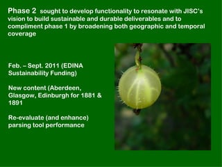 Phase 2 sought to develop functionality to resonate with JISC’s
vision to build sustainable and durable deliverables and to
compliment phase 1 by broadening both geographic and temporal
coverage




Feb. – Sept. 2011 (EDINA
Sustainability Funding)

New content (Aberdeen,
Glasgow, Edinburgh for 1881 &
1891

Re-evaluate (and enhance)
parsing tool performance
 