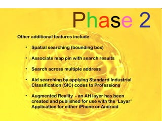 Phase 2
Other additional features include:

   •   Spatial searching (bounding box)

   •   Associate map pin with search results

   •   Search across multiple address

   •   Aid searching by applying Standard Industrial
       Classification (SIC) codes to Professions

   •   Augmented Reality - an AH layer has been
       created and published for use with the ‘Layar’
       Application for either iPhone or Android
 