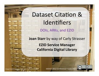 Dataset	
  Cita)on	
  &	
  
                                                                 Iden)ﬁers	
  
                                                                                 DOIs,	
  ARKs,	
  and	
  EZID	
  

                                                       Joan	
  Starr	
  by	
  way	
  of	
  Carly	
  Strasser	
  
                                                                           EZID	
  Service	
  Manager	
  
                                                                          California	
  Digital	
  Library	
  



Image	
  from	
  University	
  of	
  Michigan	
  Library	
  CC0	
  license	
          IASSIST	
  2012	
  Conference	
  Ÿ	
  June	
  2012	
  
 