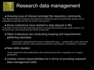 Research data management
   ● Growing area of interest amongst the repository community
"The Spanish Ministry of Science and Education is extremely keen to promote data sharing and is
interested in exploring how IRs can assist in this process.”

   ● Some institutions have started to data deposit in IRs
"The profile of researchers depositing data appears to be technically proficient early career scholars, and
those that have been abroad and seen others sharing data.”

   ● Other institutions are conducting scoping and requirements
     gathering exercises
            " interested in approaching the issue in collaborative ways …working with a close and small
            community in the first place capturing researcher requirements and building a prototype”

   ● New skills needed
      " there needs to be close relationships with research teams (from a repository or IT support
      perspective)

   ● Unclear where responsibilities lie in terms of providing research
     data management skills.
 