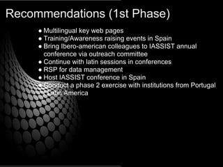Recommendations (1st Phase)
     ● Multilingual key web pages
     ● Training/Awareness raising events in Spain
     ● Bring Ibero-american colleagues to IASSIST annual
       conference via outreach committee
     ● Continue with latin sessions in conferences
     ● RSP for data management
     ● Host IASSIST conference in Spain
     ● Conduct a phase 2 exercise with institutions from Portugal
       / Latin America
 