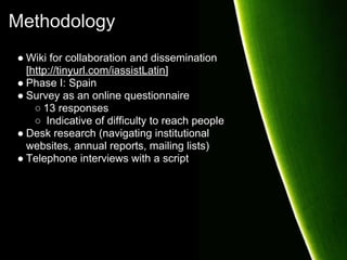 Methodology
● Wiki for collaboration and dissemination
  [http://tinyurl.com/iassistLatin]
● Phase I: Spain
● Survey as an online questionnaire
    ○ 13 responses
    ○ Indicative of difficulty to reach people
● Desk research (navigating institutional
  websites, annual reports, mailing lists)
● Telephone interviews with a script
 