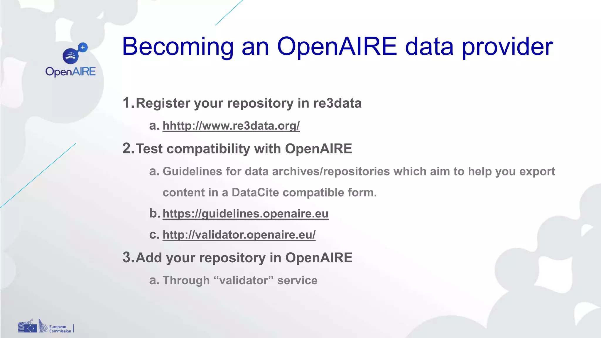 Becoming an OpenAIRE data provider
1.Register your repository in re3data
a. hhttp://www.re3data.org/
2.Test compatibility with OpenAIRE
a. Guidelines for data archives/repositories which aim to help you export
content in a DataCite compatible form.
b.https://guidelines.openaire.eu
c. http://validator.openaire.eu/
3.Add your repository in OpenAIRE
a. Through “validator” service
 