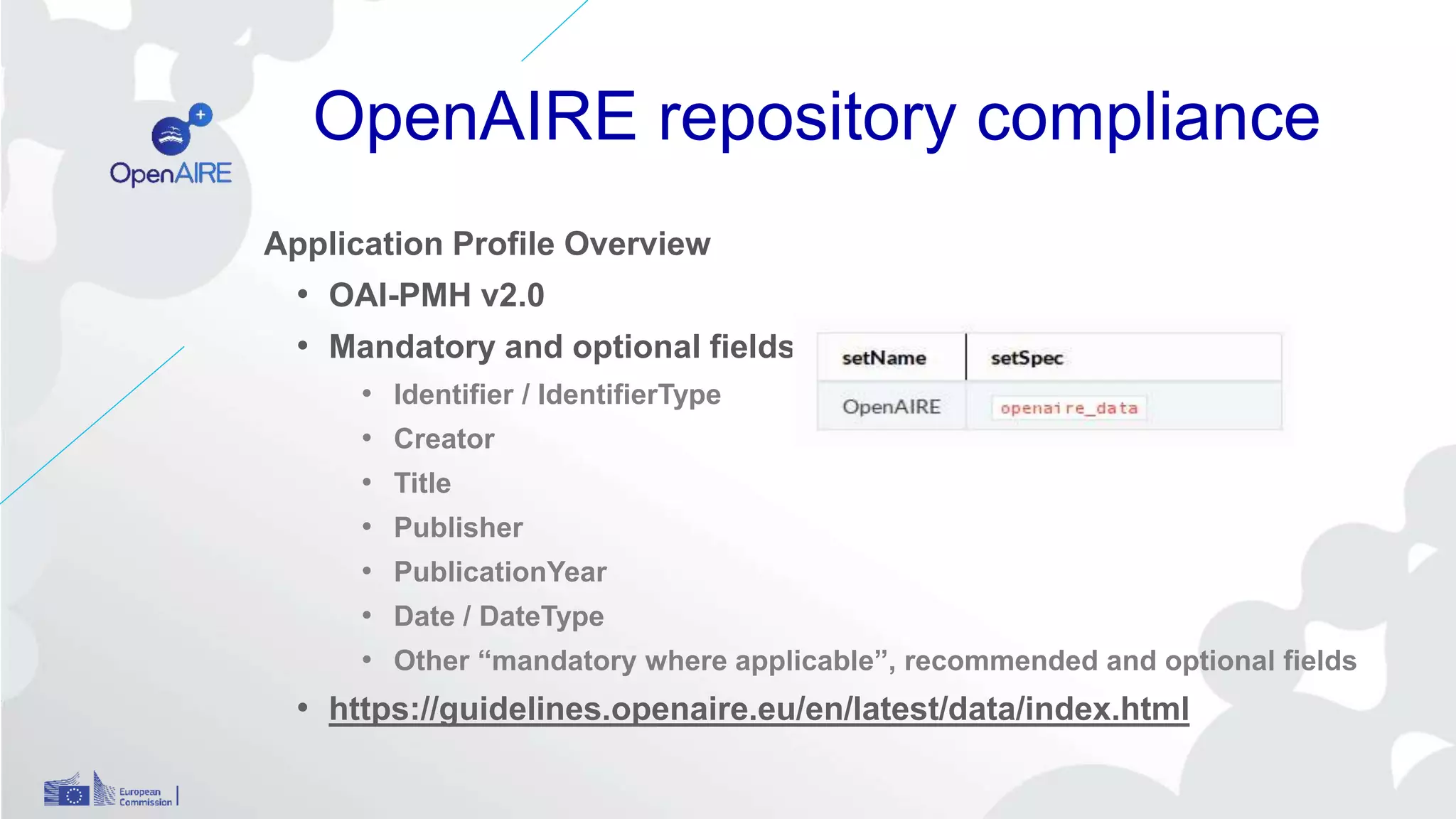 OpenAIRE repository compliance
Application Profile Overview
• OAI-PMH v2.0
• Mandatory and optional fields
• Identifier / IdentifierType
• Creator
• Title
• Publisher
• PublicationYear
• Date / DateType
• Other “mandatory where applicable”, recommended and optional fields
• https://guidelines.openaire.eu/en/latest/data/index.html
 