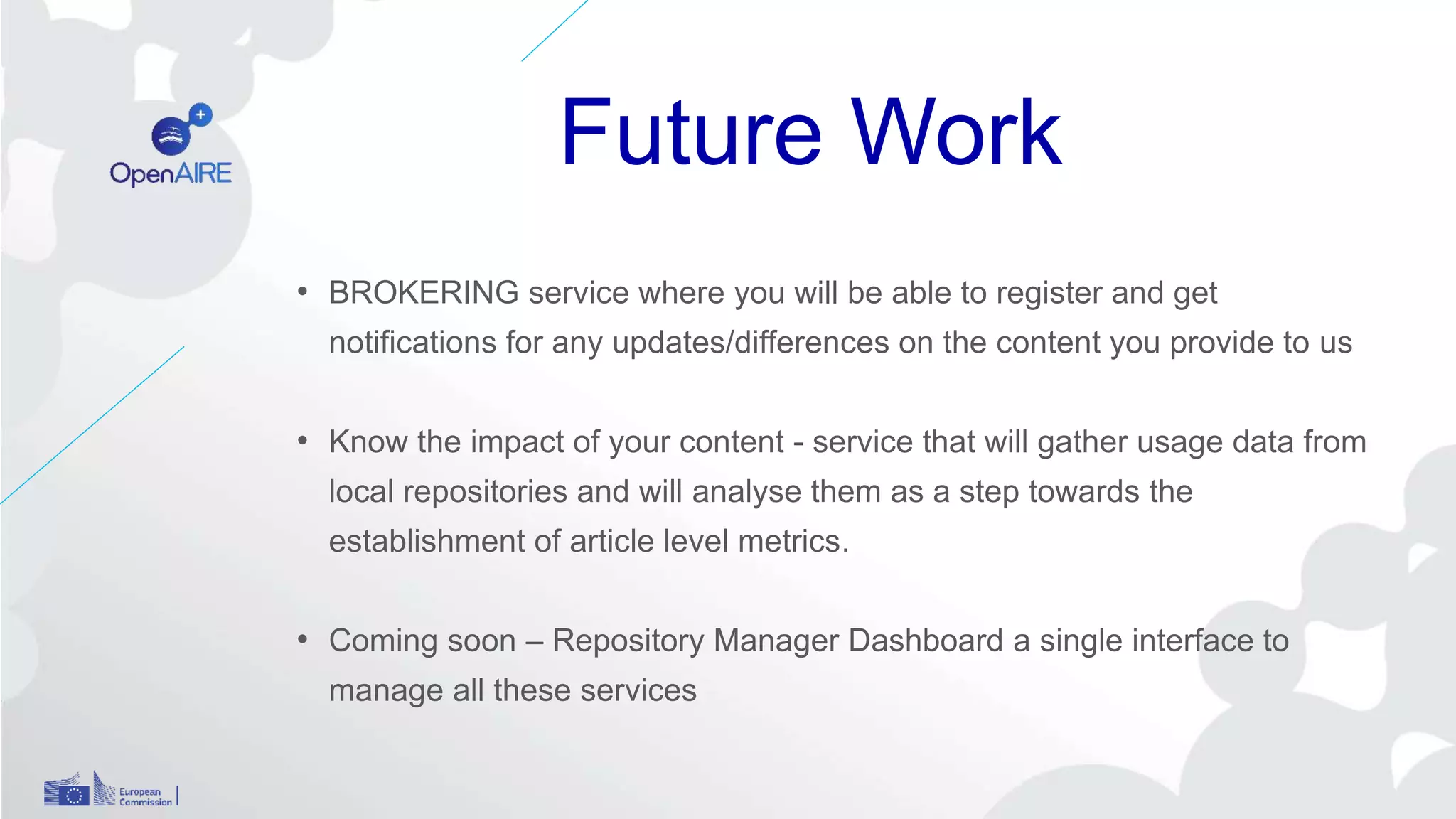 Future Work
• BROKERING service where you will be able to register and get
notifications for any updates/differences on the content you provide to us
• Know the impact of your content - service that will gather usage data from
local repositories and will analyse them as a step towards the
establishment of article level metrics.
• Coming soon – Repository Manager Dashboard a single interface to
manage all these services
 