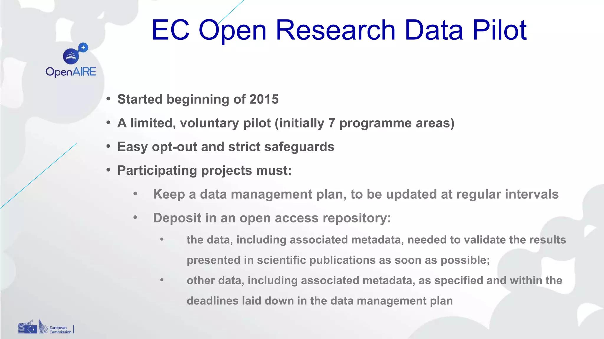 EC Open Research Data Pilot
• Started beginning of 2015
• A limited, voluntary pilot (initially 7 programme areas)
• Easy opt-out and strict safeguards
• Participating projects must:
• Keep a data management plan, to be updated at regular intervals
• Deposit in an open access repository:
• the data, including associated metadata, needed to validate the results
presented in scientific publications as soon as possible;
• other data, including associated metadata, as specified and within the
deadlines laid down in the data management plan
 