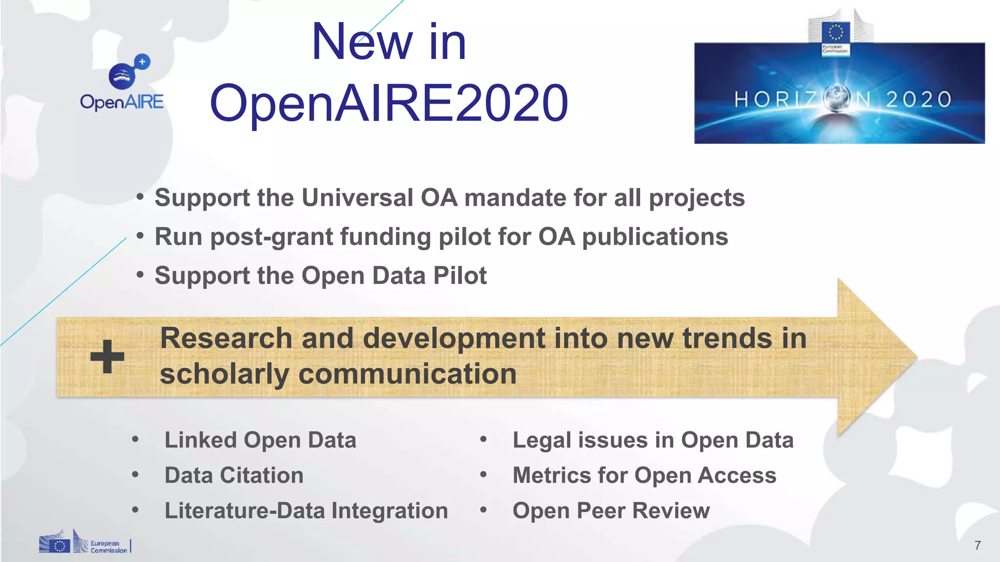 • Support the Universal OA mandate for all projects
• Run post-grant funding pilot for OA publications
• Support the Open Data Pilot
7
+ Research and development into new trends in
scholarly communication
• Linked Open Data
• Data Citation
• Literature-Data Integration
• Legal issues in Open Data
• Metrics for Open Access
• Open Peer Review
New in
OpenAIRE2020
 