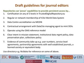 Draft guidelines for journal editors
Repositories can ‘prove’ capabilities to provide persistent access by…
1. Certification on any of 3 levels in TrustedDigitalRepository.eu
2. Regular or network membership of ICSU World Data System
3. Data Centre accreditation via MEDIN
4. Contractual arrangement with DataCite managing agent to mint DOIs
5. Operate using the OAIS reference model
6. Clear intent in mission statement, institutional data mgmt policy, data
preservation plan, collections policy
7. Evidence of community take-up e.g. user numbers, service level
agreements, partnership agreements with well established journals, a
learned society or equivalent body.
Use directory e.g. Re3data for reference on some of above.
 