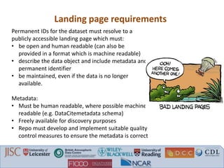 Landing page requirements
Permanent IDs for the dataset must resolve to a
publicly accessible landing page which must:
• be open and human readable (can also be
provided in a format which is machine readable)
• describe the data object and include metadata and
permanent identifier
• be maintained, even if the data is no longer
available.
Metadata:
• Must be human readable, where possible machine
readable (e.g. DataCitemetadata schema)
• Freely available for discovery purposes
• Repo must develop and implement suitable quality
control measures to ensure the metadata is correct
 