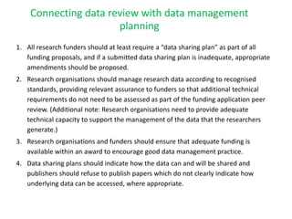 Connecting data review with data management
planning
1. All research funders should at least require a “data sharing plan” as part of all
funding proposals, and if a submitted data sharing plan is inadequate, appropriate
amendments should be proposed.
2. Research organisations should manage research data according to recognised
standards, providing relevant assurance to funders so that additional technical
requirements do not need to be assessed as part of the funding application peer
review. (Additional note: Research organisations need to provide adequate
technical capacity to support the management of the data that the researchers
generate.)
3. Research organisations and funders should ensure that adequate funding is
available within an award to encourage good data management practice.
4. Data sharing plans should indicate how the data can and will be shared and
publishers should refuse to publish papers which do not clearly indicate how
underlying data can be accessed, where appropriate.
 