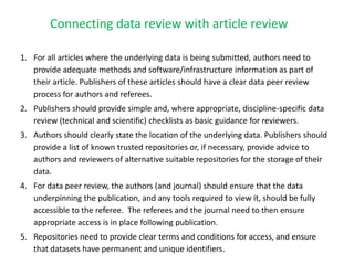 1. For all articles where the underlying data is being submitted, authors need to
provide adequate methods and software/infrastructure information as part of
their article. Publishers of these articles should have a clear data peer review
process for authors and referees.
2. Publishers should provide simple and, where appropriate, discipline-specific data
review (technical and scientific) checklists as basic guidance for reviewers.
3. Authors should clearly state the location of the underlying data. Publishers should
provide a list of known trusted repositories or, if necessary, provide advice to
authors and reviewers of alternative suitable repositories for the storage of their
data.
4. For data peer review, the authors (and journal) should ensure that the data
underpinning the publication, and any tools required to view it, should be fully
accessible to the referee. The referees and the journal need to then ensure
appropriate access is in place following publication.
5. Repositories need to provide clear terms and conditions for access, and ensure
that datasets have permanent and unique identifiers.
Connecting data review with article review
 