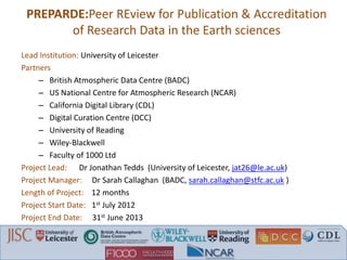 PREPARDE:Peer REview for Publication & Accreditation
of Research Data in the Earth sciences
Lead Institution: University of Leicester
Partners
– British Atmospheric Data Centre (BADC)
– US National Centre for Atmospheric Research (NCAR)
– California Digital Library (CDL)
– Digital Curation Centre (DCC)
– University of Reading
– Wiley-Blackwell
– Faculty of 1000 Ltd
Project Lead: Dr Jonathan Tedds (University of Leicester, jat26@le.ac.uk)
Project Manager: Dr Sarah Callaghan (BADC, sarah.callaghan@stfc.ac.uk )
Length of Project: 12 months
Project Start Date: 1st July 2012
Project End Date: 31st June 2013
 