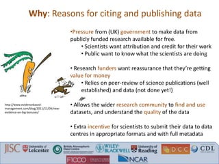 Why: Reasons for citing and publishing data
•Pressure from (UK) government to make data from
publicly funded research available for free.
• Scientists want attribution and credit for their work
• Public want to know what the scientists are doing
• Research funders want reassurance that they’re getting
value for money
• Relies on peer-review of science publications (well
established) and data (not done yet!)
• Allows the wider research community to find and use
datasets, and understand the quality of the data
• Extra incentive for scientists to submit their data to data
centres in appropriate formats and with full metadata
http://www.evidencebased-
management.com/blog/2011/11/04/new-
evidence-on-big-bonuses/
 