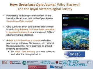 • Partnership to develop a mechanism for the
formal publication of data in the Open Access
Geoscience Data Journal
• GDJ publishes short data articles cross-linked
to and citing datasets that have been deposited
in approved data centres and awarded DOIs or
other permanent identifier.
• A data article describes a dataset collection,
processing, software, file formats, etc., without
the requirement of novel analyses or ground
breaking conclusions.
• the when, how and why data was collected
and what the data-product is.
How: Geoscience Data Journal, Wiley-Blackwell
and the Royal Meteorological Society
 