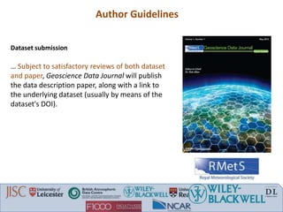 Dataset submission
… Subject to satisfactory reviews of both dataset
and paper, Geoscience Data Journal will publish
the data description paper, along with a link to
the underlying dataset (usually by means of the
dataset's DOI).
Author Guidelines
 