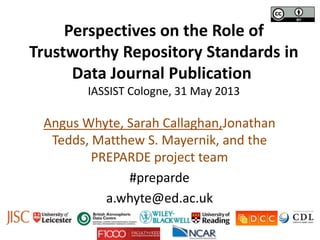 Perspectives on the Role of
Trustworthy Repository Standards in
Data Journal Publication
IASSIST Cologne, 31 May 2013
Angus Whyte, Sarah Callaghan,Jonathan
Tedds, Matthew S. Mayernik, and the
PREPARDE project team
#preparde
a.whyte@ed.ac.uk
 