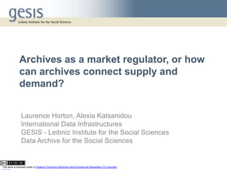 Archives as a market regulator, or how
              can archives connect supply and
              demand?


               Laurence Horton, Alexia Katsanidou
               International Data Infrastructures
               GESIS - Leibniz Institute for the Social Sciences
               Data Archive for the Social Sciences


This work is licensed under a Creative Commons Attribution-NonCommercial-ShareAlike 3.0 Unported
 