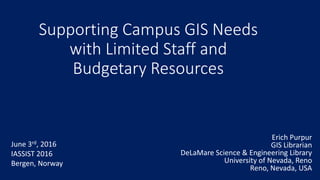 Supporting Campus GIS Needs
with Limited Staff and
Budgetary Resources
Erich Purpur
GIS Librarian
DeLaMare Science & Engineering Library
University of Nevada, Reno
Reno, Nevada, USA
June 3rd, 2016
IASSIST 2016
Bergen, Norway
 