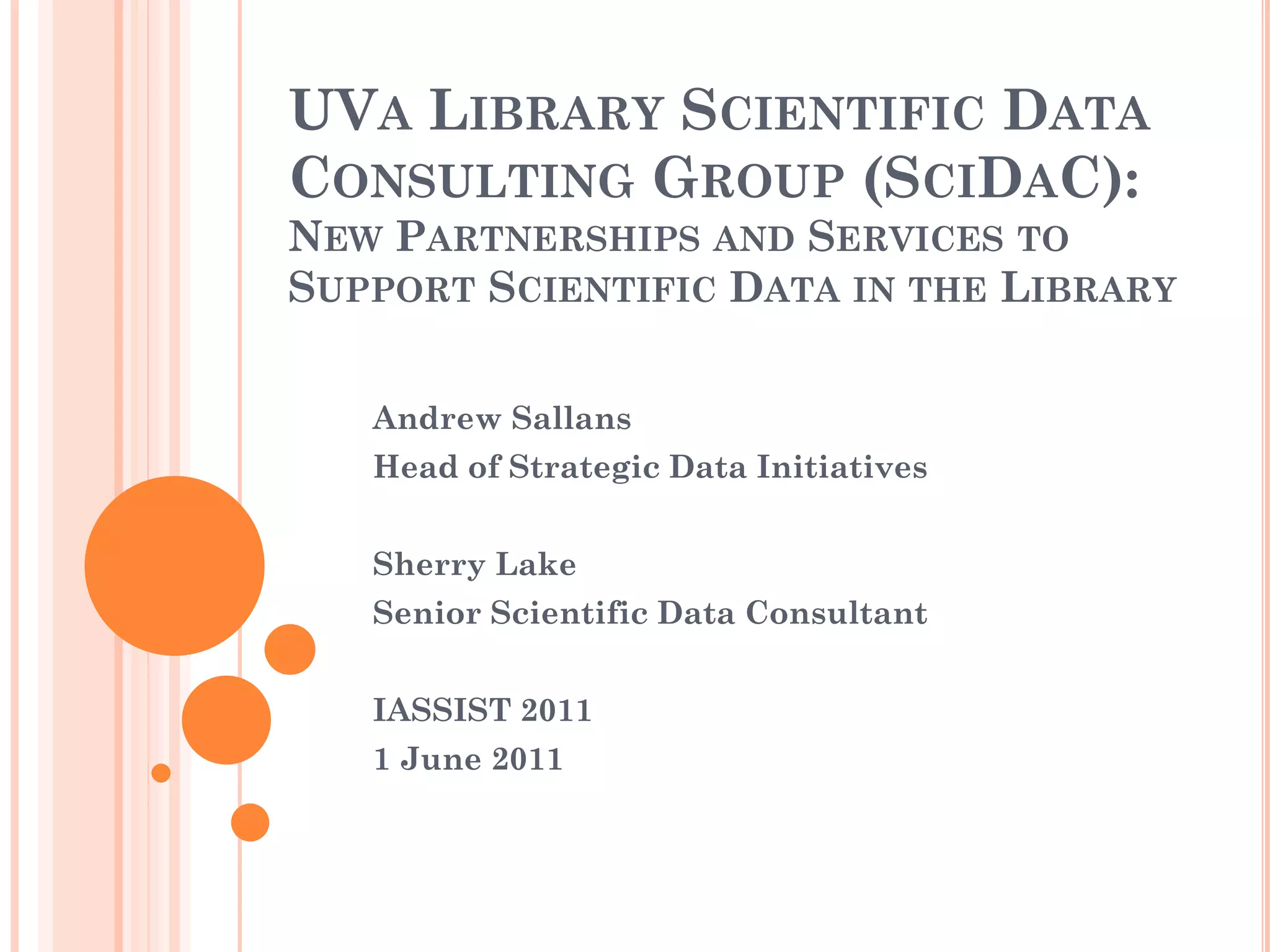 UVA LIBRARY SCIENTIFIC DATA
CONSULTING GROUP (SCIDAC):
NEW PARTNERSHIPS AND SERVICES TO
SUPPORT SCIENTIFIC DATA IN THE LIBRARY


   Andrew Sallans
   Head of Strategic Data Initiatives


   Sherry Lake
   Senior Scientific Data Consultant


   IASSIST 2011
   1 June 2011
 