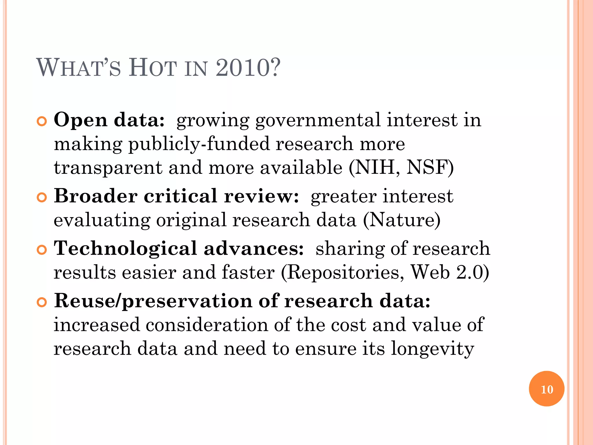 WHAT’S HOT IN 2010?

 Open data: growing governmental interest in
  making publicly-funded research more
  transparent and more available (NIH, NSF)
 Broader critical review: greater interest
  evaluating original research data (Nature)
 Technological advances: sharing of research
  results easier and faster (Repositories, Web 2.0)
 Reuse/preservation of research data:
  increased consideration of the cost and value of
  research data and need to ensure its longevity
                                                      10
 
