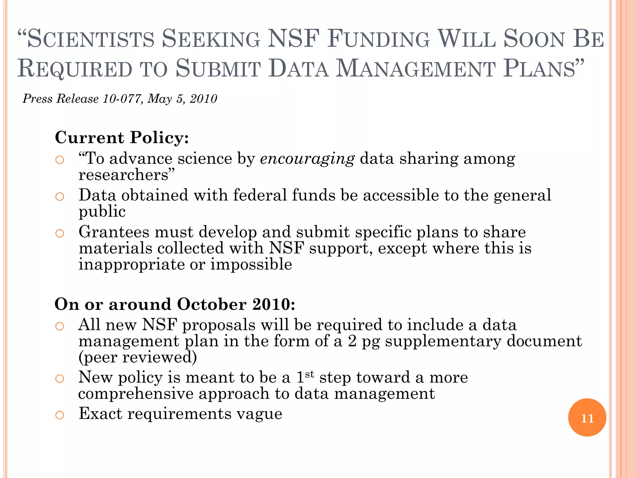 “SCIENTISTS SEEKING NSF FUNDING WILL SOON BE
REQUIRED TO SUBMIT DATA MANAGEMENT PLANS”
Press Release 10-077, May 5, 2010


     Current Policy:
     o “To advance science by encouraging data sharing among
       researchers”
     o Data obtained with federal funds be accessible to the general
       public
     o Grantees must develop and submit specific plans to share
       materials collected with NSF support, except where this is
       inappropriate or impossible

     On or around October 2010:
     o All new NSF proposals will be required to include a data
       management plan in the form of a 2 pg supplementary document
       (peer reviewed)
     o New policy is meant to be a 1st step toward a more
       comprehensive approach to data management
     o Exact requirements vague                                    11
 