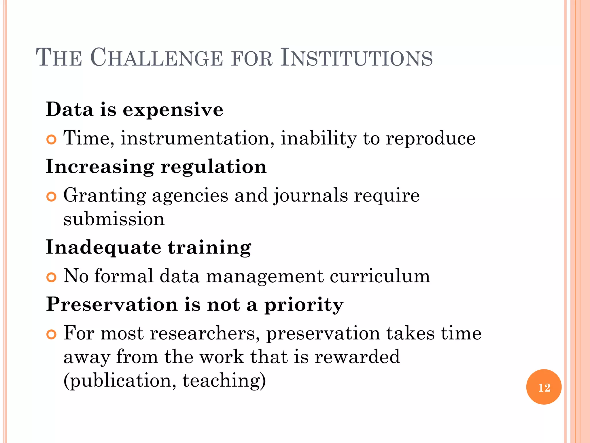 THE CHALLENGE FOR INSTITUTIONS

Data is expensive
 Time, instrumentation, inability to reproduce

Increasing regulation
 Granting agencies and journals require
  submission
Inadequate training
 No formal data management curriculum

Preservation is not a priority
 For most researchers, preservation takes time
  away from the work that is rewarded
  (publication, teaching)                         12
 