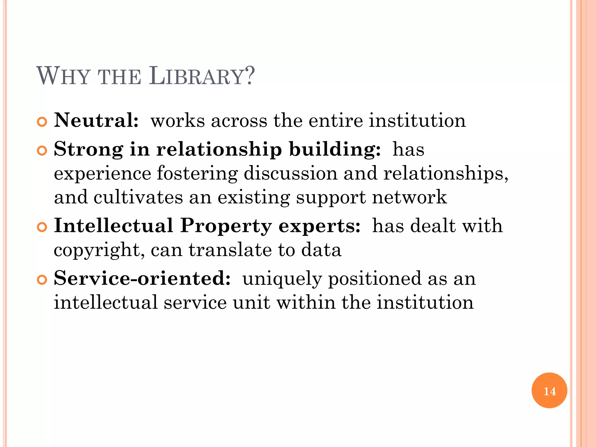 WHY THE LIBRARY?
 Neutral: works across the entire institution
 Strong in relationship building: has
  experience fostering discussion and relationships,
  and cultivates an existing support network
 Intellectual Property experts: has dealt with
  copyright, can translate to data
 Service-oriented: uniquely positioned as an
  intellectual service unit within the institution



                                                       14
 
