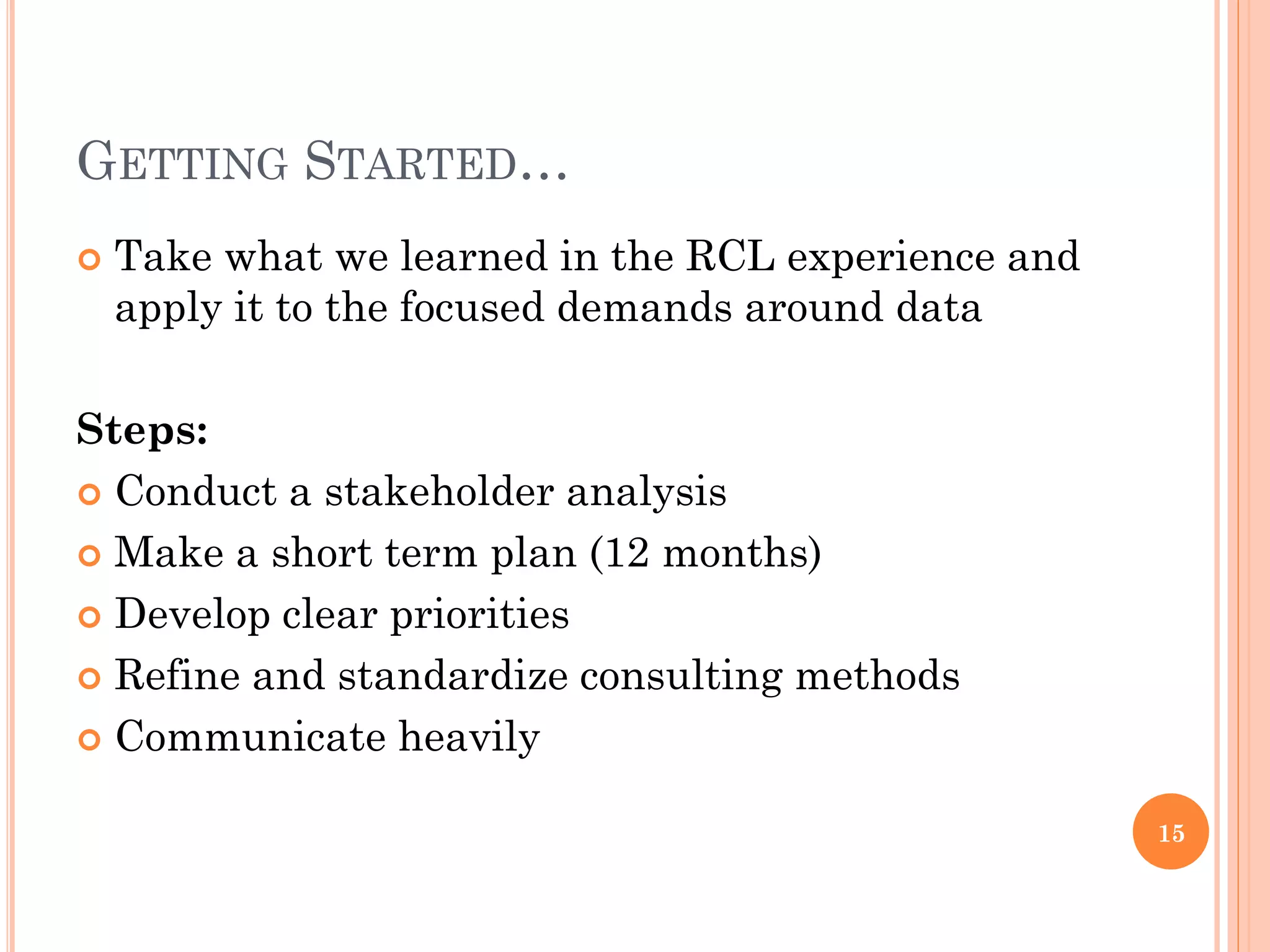 GETTING STARTED…
   Take what we learned in the RCL experience and
    apply it to the focused demands around data

Steps:
 Conduct a stakeholder analysis

 Make a short term plan (12 months)

 Develop clear priorities

 Refine and standardize consulting methods

 Communicate heavily


                                                     15
 