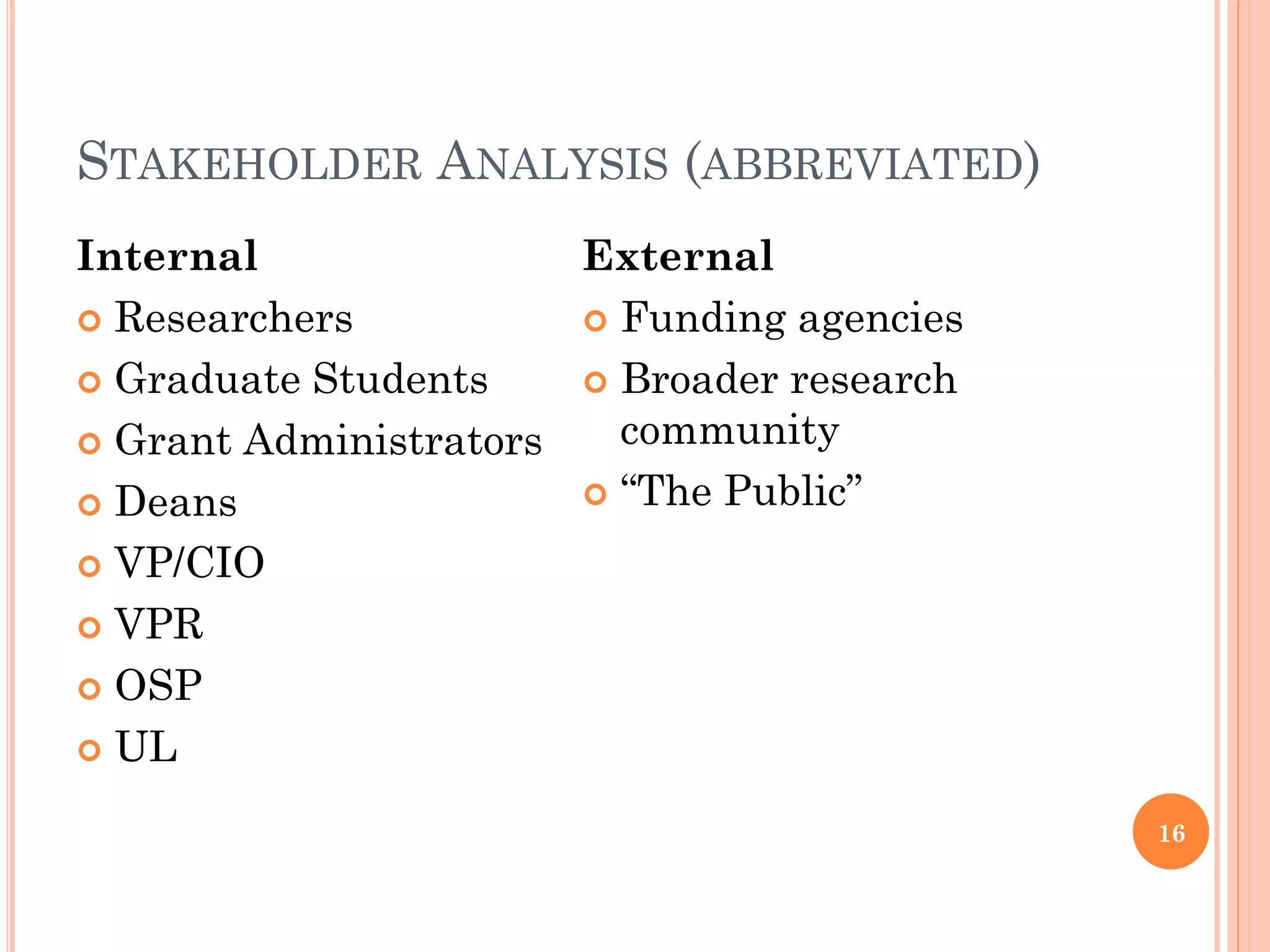 STAKEHOLDER ANALYSIS (ABBREVIATED)
Internal               External
 Researchers           Funding agencies

 Graduate Students     Broader research

 Grant Administrators   community
 Deans                 “The Public”

 VP/CIO

 VPR

 OSP

 UL

                                            16
 