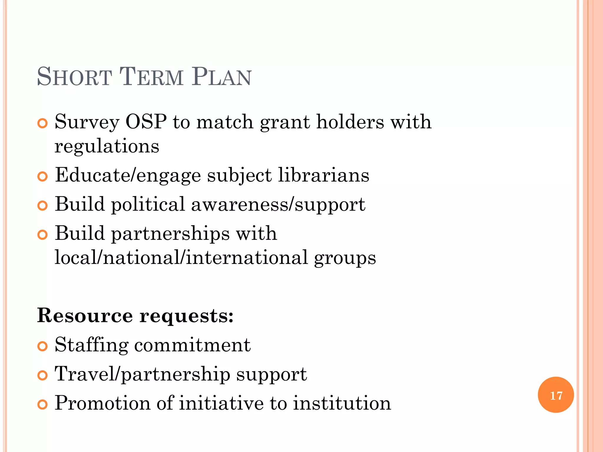 SHORT TERM PLAN
 Survey OSP to match grant holders with
  regulations
 Educate/engage subject librarians

 Build political awareness/support

 Build partnerships with
  local/national/international groups

Resource requests:
 Staffing commitment

 Travel/partnership support
                                           17
 Promotion of initiative to institution
 