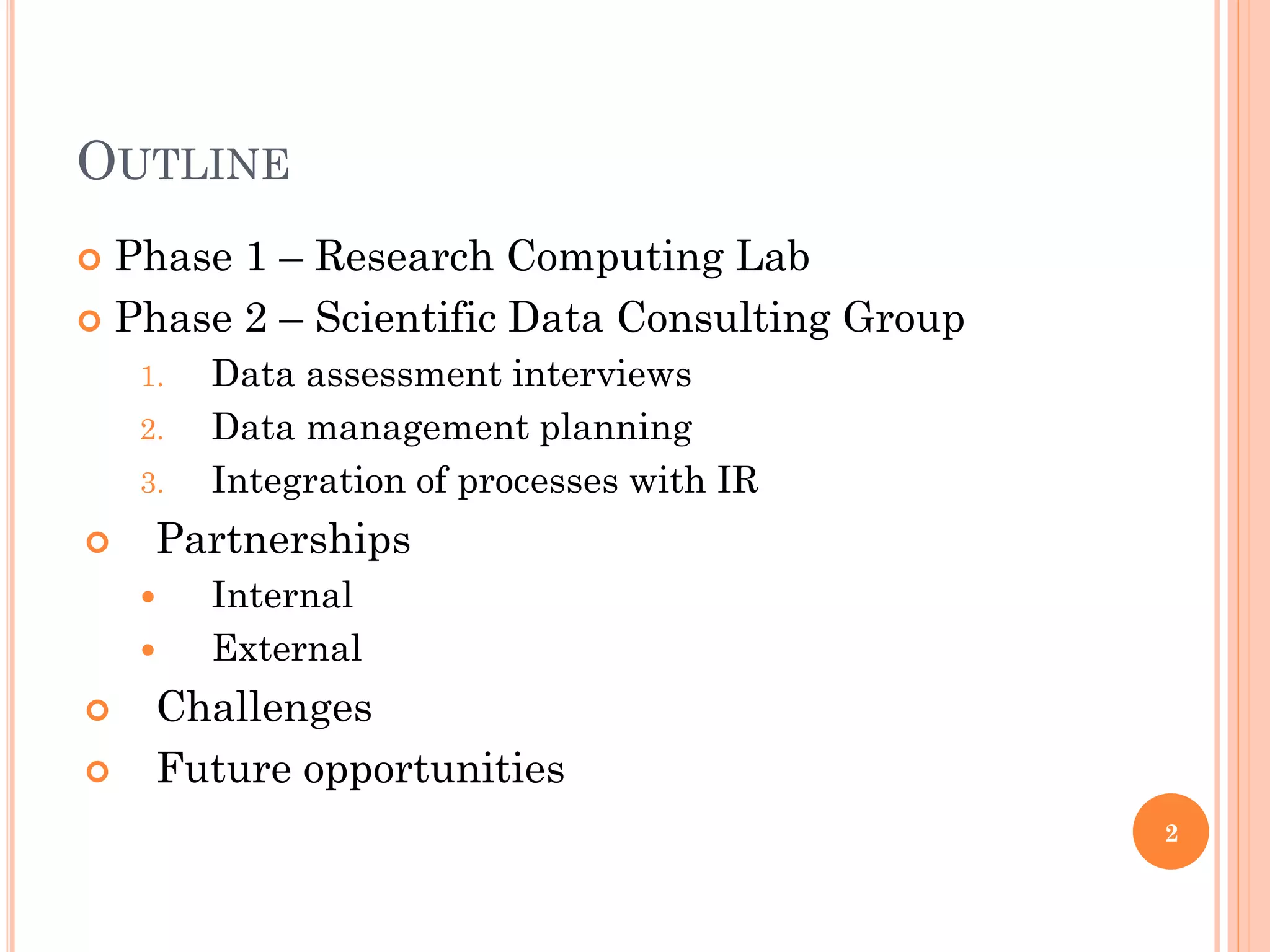 OUTLINE
 Phase 1 – Research Computing Lab
 Phase 2 – Scientific Data Consulting Group
    1.   Data assessment interviews
    2.   Data management planning
    3.   Integration of processes with IR
    Partnerships
        Internal
        External
    Challenges
    Future opportunities
                                               2
 