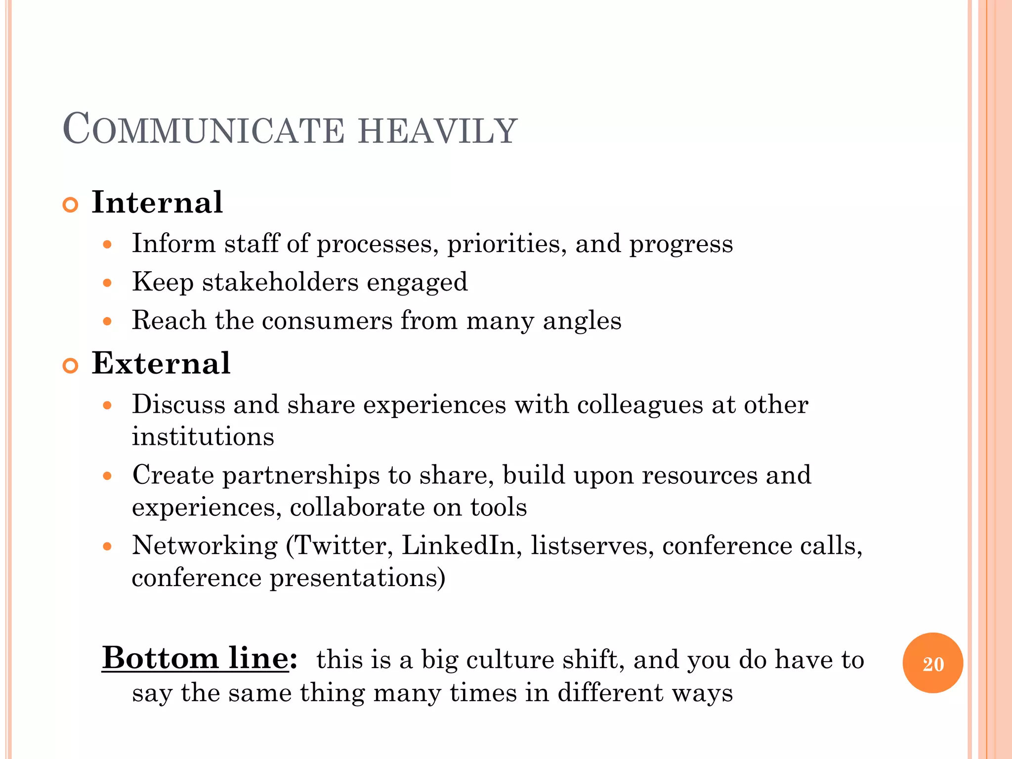 COMMUNICATE HEAVILY
   Internal
     Inform staff of processes, priorities, and progress
     Keep stakeholders engaged
     Reach the consumers from many angles

   External
     Discuss and share experiences with colleagues at other
      institutions
     Create partnerships to share, build upon resources and
      experiences, collaborate on tools
     Networking (Twitter, LinkedIn, listserves, conference calls,
      conference presentations)


    Bottom line: this is a big culture shift, and you do have to     20
        say the same thing many times in different ways
 