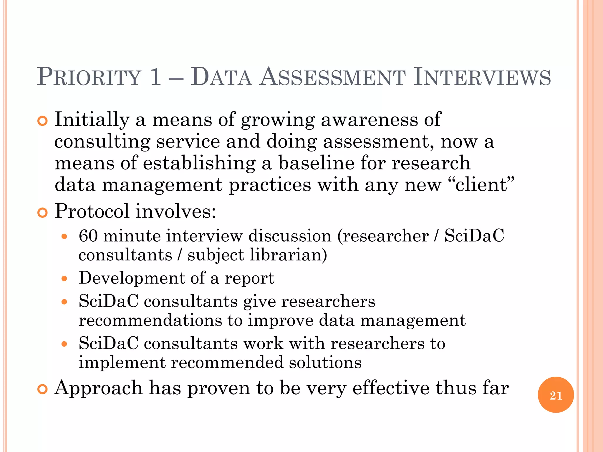 PRIORITY 1 – DATA ASSESSMENT INTERVIEWS
 Initially a means of growing awareness of
  consulting service and doing assessment, now a
  means of establishing a baseline for research
  data management practices with any new “client”
 Protocol involves:
     60 minute interview discussion (researcher / SciDaC
      consultants / subject librarian)
     Development of a report
     SciDaC consultants give researchers
      recommendations to improve data management
     SciDaC consultants work with researchers to
      implement recommended solutions
   Approach has proven to be very effective thus far       21
 