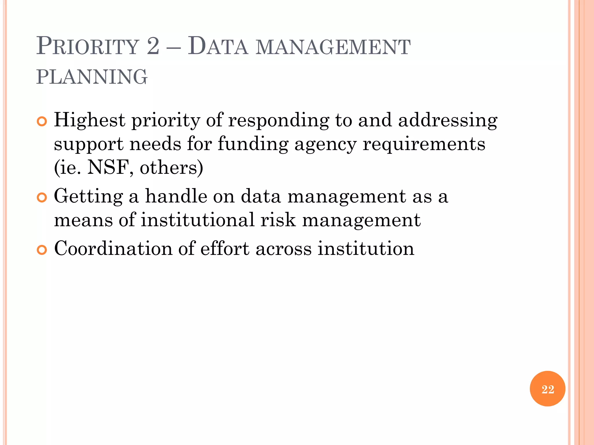 PRIORITY 2 – DATA MANAGEMENT
PLANNING

 Highest priority of responding to and addressing
  support needs for funding agency requirements
  (ie. NSF, others)
 Getting a handle on data management as a
  means of institutional risk management
 Coordination of effort across institution




                                                     22
 