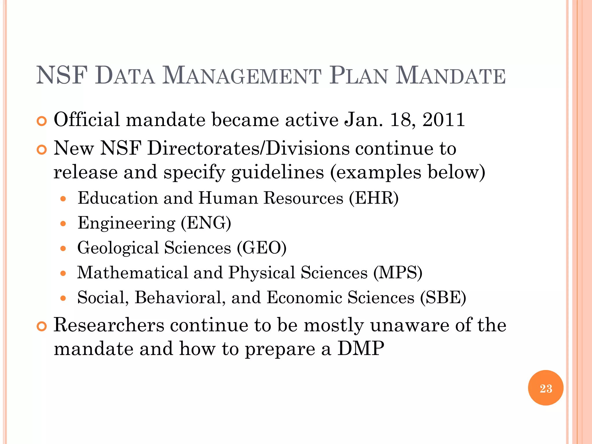 NSF DATA MANAGEMENT PLAN MANDATE
 Official mandate became active Jan. 18, 2011
 New NSF Directorates/Divisions continue to
  release and specify guidelines (examples below)
       Education and Human Resources (EHR)
       Engineering (ENG)
       Geological Sciences (GEO)
       Mathematical and Physical Sciences (MPS)
       Social, Behavioral, and Economic Sciences (SBE)
   Researchers continue to be mostly unaware of the
    mandate and how to prepare a DMP
                                                          23
 