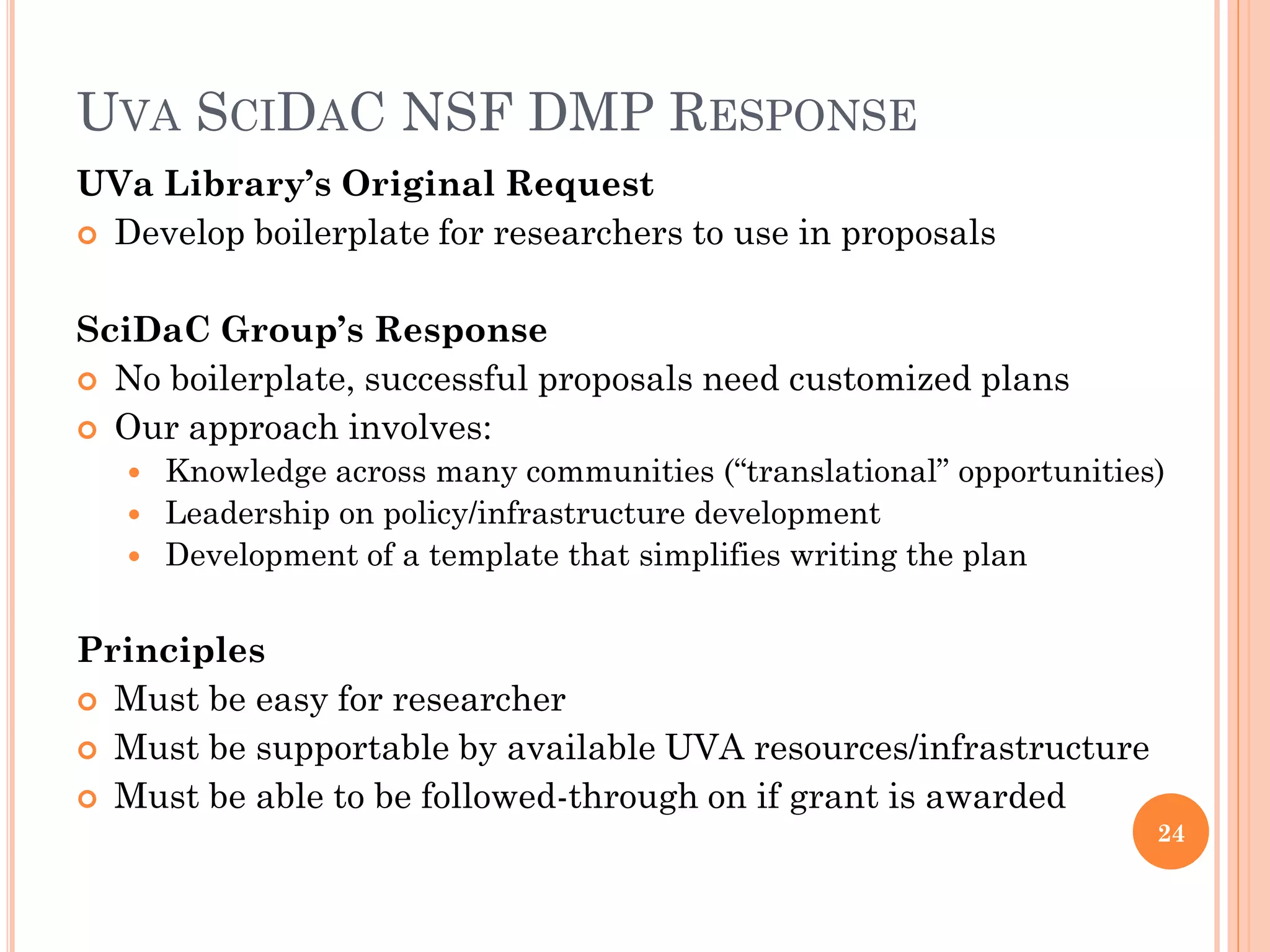 UVA SCIDAC NSF DMP RESPONSE
UVa Library’s Original Request
 Develop boilerplate for researchers to use in proposals


SciDaC Group’s Response
 No boilerplate, successful proposals need customized plans
 Our approach involves:
    Knowledge across many communities (“translational” opportunities)
    Leadership on policy/infrastructure development
    Development of a template that simplifies writing the plan


Principles
 Must be easy for researcher
 Must be supportable by available UVA resources/infrastructure
 Must be able to be followed-through on if grant is awarded
                                                                     24
 