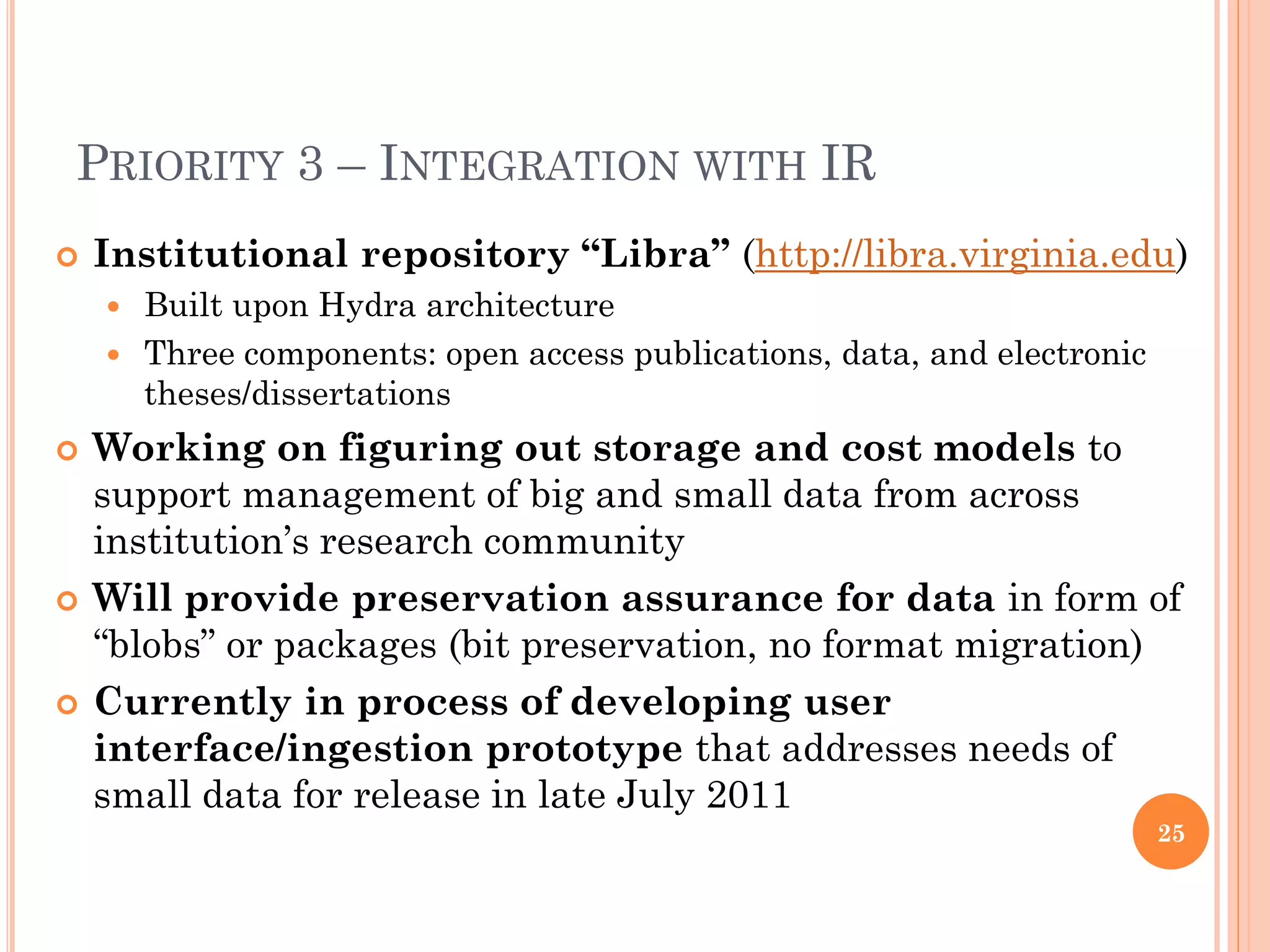 PRIORITY 3 – INTEGRATION WITH IR
   Institutional repository “Libra” (http://libra.virginia.edu)
     Built upon Hydra architecture
     Three components: open access publications, data, and electronic
      theses/dissertations
   Working on figuring out storage and cost models to
    support management of big and small data from across
    institution’s research community
   Will provide preservation assurance for data in form of
    “blobs” or packages (bit preservation, no format migration)
   Currently in process of developing user
    interface/ingestion prototype that addresses needs of
    small data for release in late July 2011
                                                                         25
 