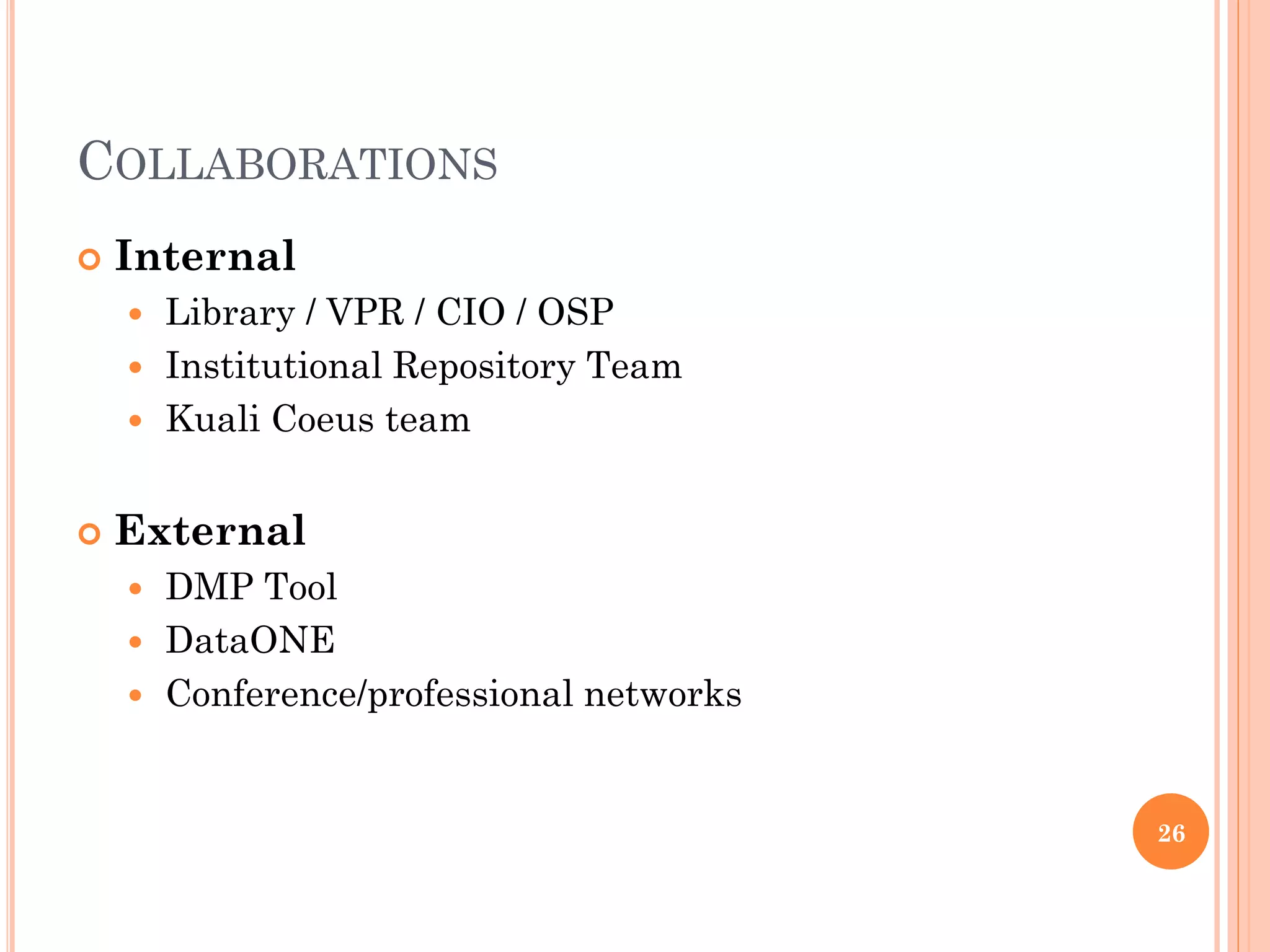 COLLABORATIONS
   Internal
     Library / VPR / CIO / OSP
     Institutional Repository Team
     Kuali Coeus team


   External
     DMP Tool
     DataONE
     Conference/professional networks



                                         26
 