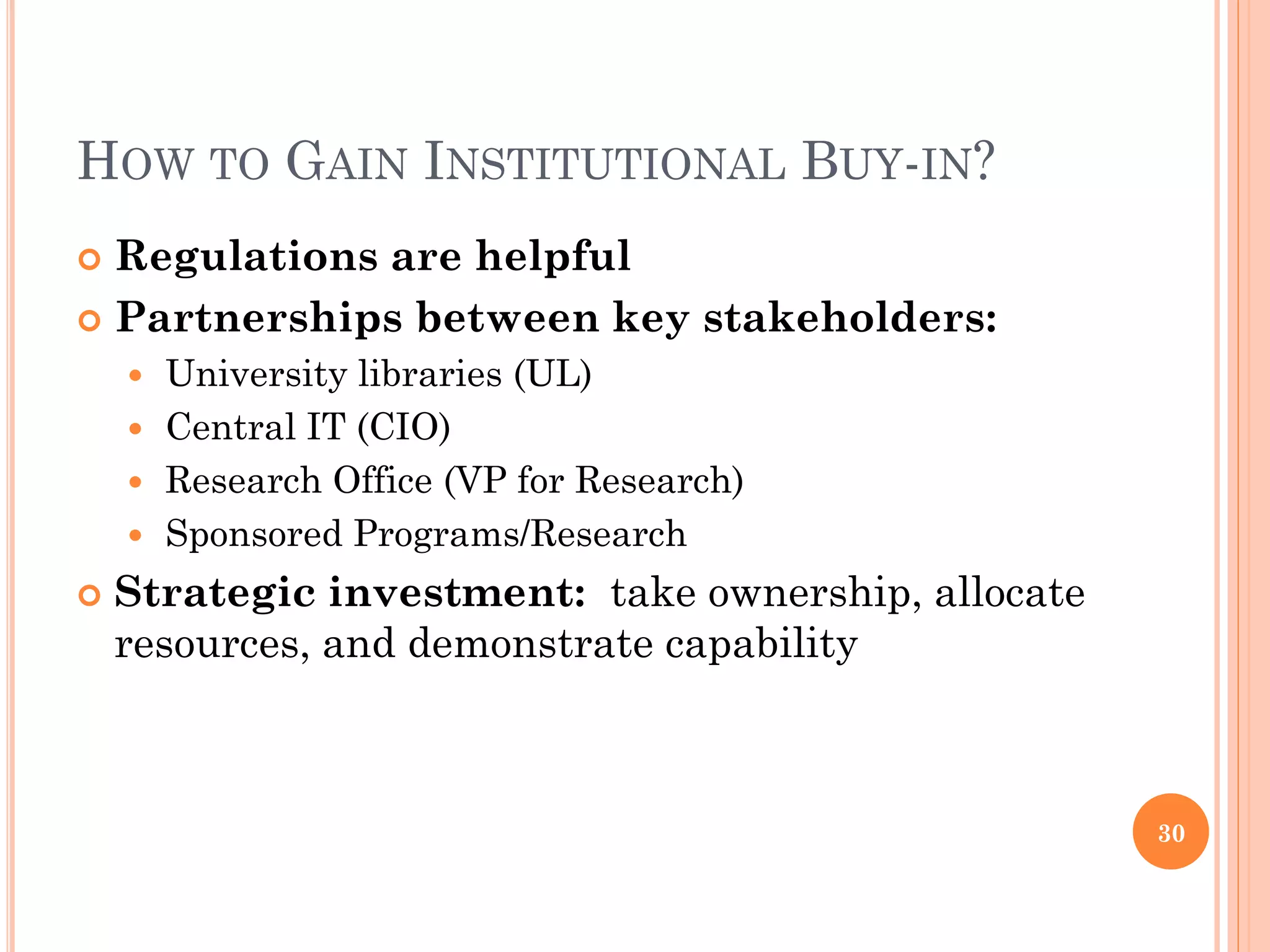 HOW TO GAIN INSTITUTIONAL BUY-IN?
 Regulations are helpful
 Partnerships between key stakeholders:
     University libraries (UL)
     Central IT (CIO)
     Research Office (VP for Research)
     Sponsored Programs/Research

   Strategic investment: take ownership, allocate
    resources, and demonstrate capability



                                                     30
 