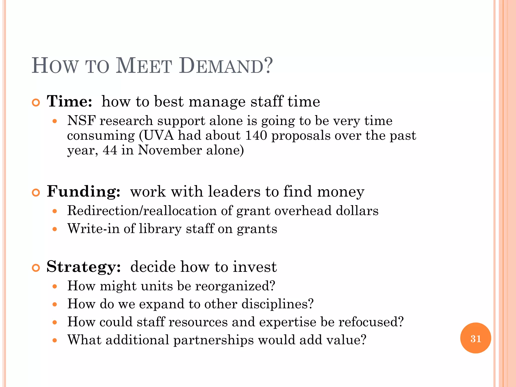 HOW TO MEET DEMAND?
   Time: how to best manage staff time
       NSF research support alone is going to be very time
        consuming (UVA had about 140 proposals over the past
        year, 44 in November alone)


   Funding: work with leaders to find money
     Redirection/reallocation of grant overhead dollars
     Write-in of library staff on grants


   Strategy: decide how to invest
     How might units be reorganized?
     How do we expand to other disciplines?
     How could staff resources and expertise be refocused?
     What additional partnerships would add value?            31
 