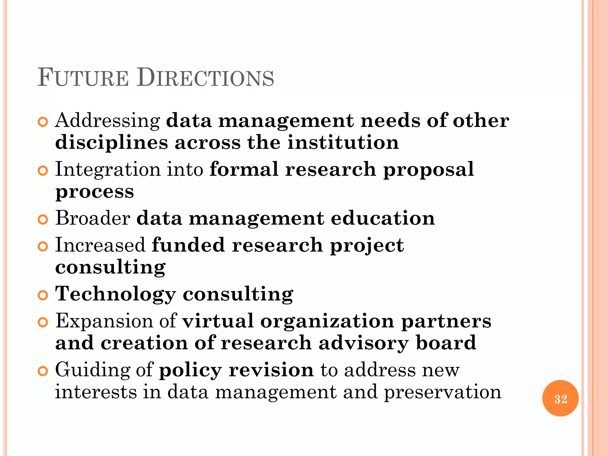 FUTURE DIRECTIONS
 Addressing data management needs of other
  disciplines across the institution
 Integration into formal research proposal
  process
 Broader data management education
 Increased funded research project
  consulting
 Technology consulting
 Expansion of virtual organization partners
  and creation of research advisory board
 Guiding of policy revision to address new
  interests in data management and preservation   32
 